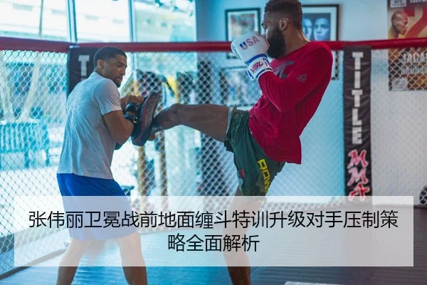 张伟丽卫冕战前地面缠斗特训升级对手压制策略全面解析