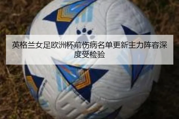 英格兰女足欧洲杯前伤病名单更新主力阵容深度受检验